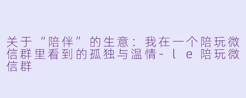 关于“陪伴”的生意：我在一个陪玩微信群里看到的孤独与温情-le陪玩微信群