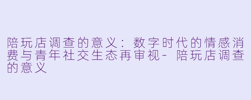 陪玩店调查的意义：数字时代的情感消费与青年社交生态再审视-陪玩店调查的意义