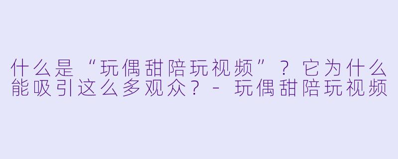 什么是“玩偶甜陪玩视频”？它为什么能吸引这么多观众？-玩偶甜陪玩视频