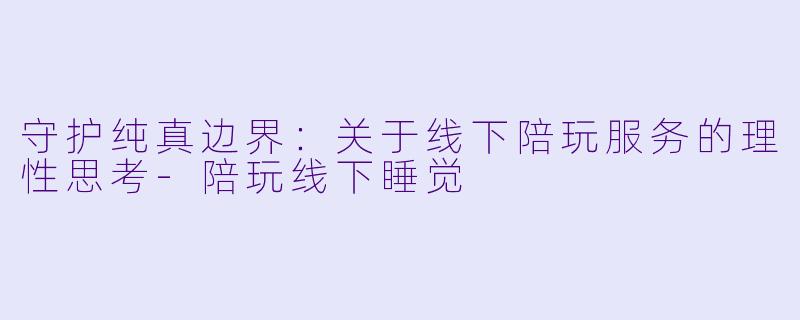 守护纯真边界:关于线下陪玩服务的理性思考-陪玩线下睡觉
