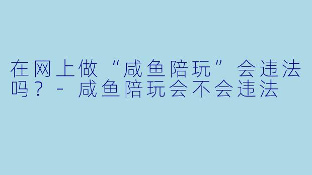 在网上做“咸鱼陪玩”会违法吗?-咸鱼陪玩会不会违法