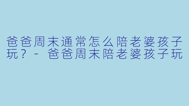 爸爸周末通常怎么陪老婆孩子玩？-爸爸周末陪老婆孩子玩