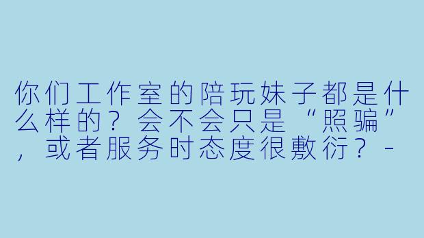 你们工作室的陪玩妹子都是什么样的？会不会只是“照骗”，或者服务时态度很敷衍？-妹子陪玩工作室