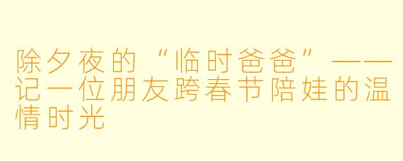 除夕夜的“临时爸爸”——记一位朋友跨春节陪娃的温情时光