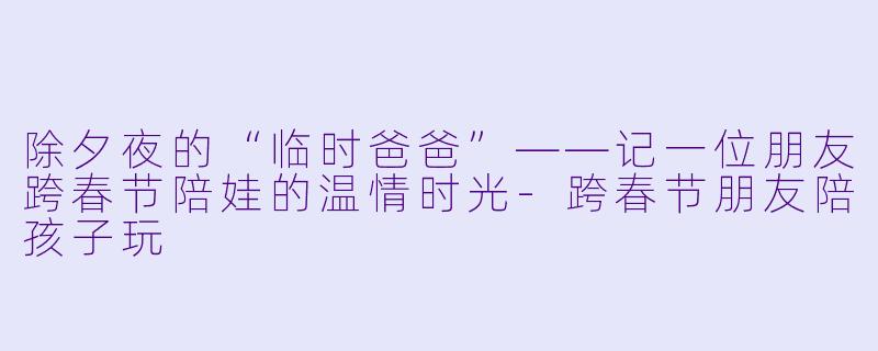 除夕夜的“临时爸爸”——记一位朋友跨春节陪娃的温情时光-跨春节朋友陪孩子玩