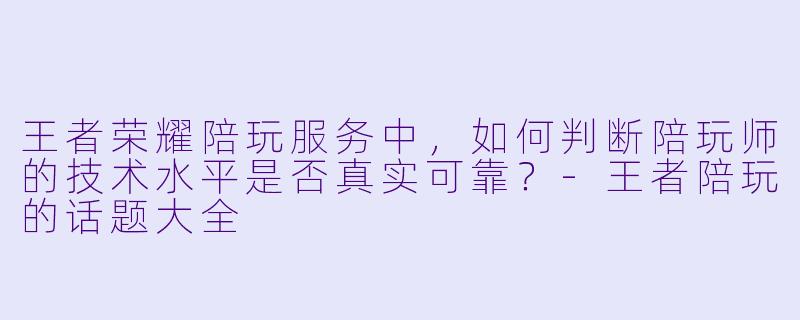 王者荣耀陪玩服务中，如何判断陪玩师的技术水平是否真实可靠？-王者陪玩的话题大全