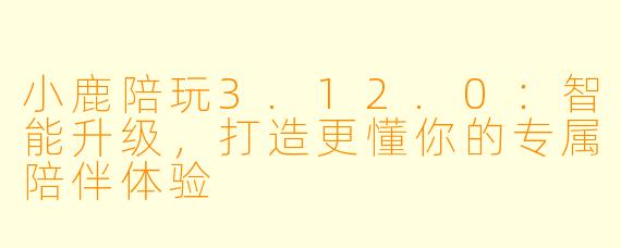 小鹿陪玩3.12.0：智能升级，打造更懂你的专属陪伴体验