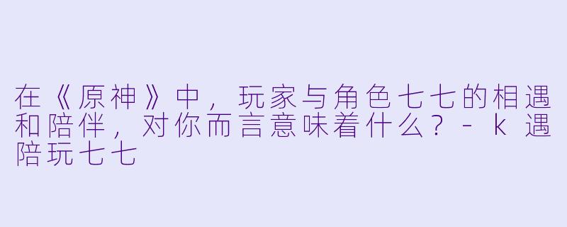 在《原神》中，玩家与角色七七的相遇和陪伴，对你而言意味着什么？-k遇陪玩七七