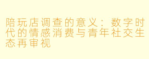 陪玩店调查的意义：数字时代的情感消费与青年社交生态再审视