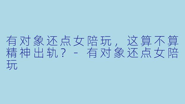 有对象还点女陪玩,这算不算精神出轨?-有对象还点女陪玩