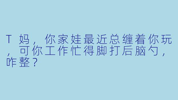 T妈，你家娃最近总缠着你玩，可你工作忙得脚打后脑勺，咋整？