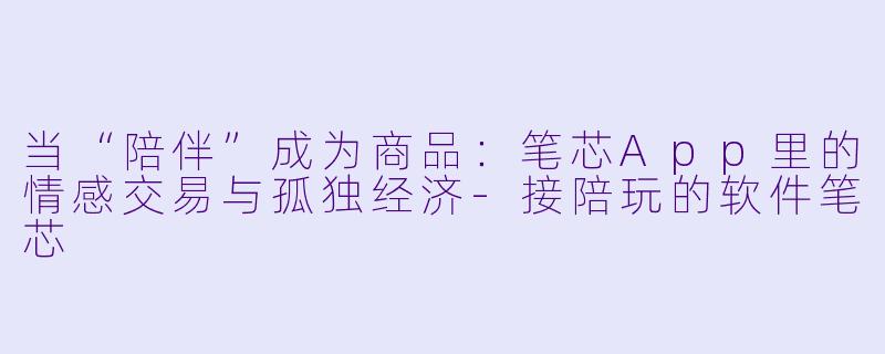 当“陪伴”成为商品：笔芯App里的情感交易与孤独经济-接陪玩的软件笔芯