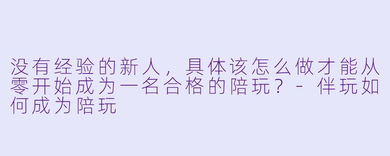 没有经验的新人，具体该怎么做才能从零开始成为一名合格的陪玩？-伴玩如何成为陪玩