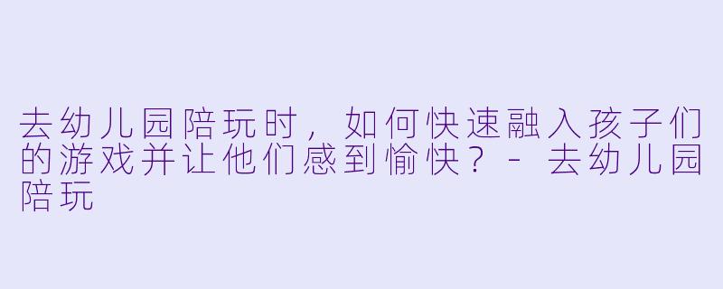 去幼儿园陪玩时，如何快速融入孩子们的游戏并让他们感到愉快？-去幼儿园陪玩