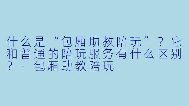 什么是“包厢助教陪玩”？它和普通的陪玩服务有什么区别？-包厢助教陪玩