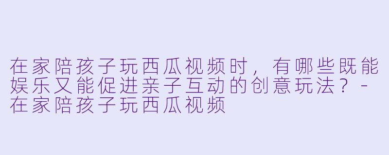 在家陪孩子玩西瓜视频时，有哪些既能娱乐又能促进亲子互动的创意玩法？-在家陪孩子玩西瓜视频