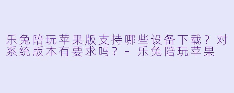 乐兔陪玩苹果版支持哪些设备下载？对系统版本有要求吗？-乐兔陪玩苹果