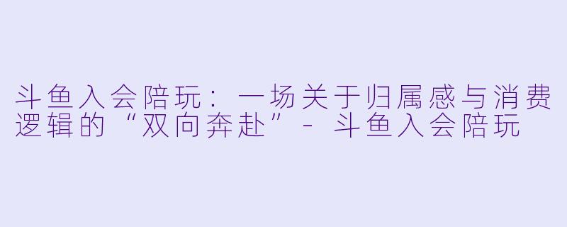 斗鱼入会陪玩：一场关于归属感与消费逻辑的“双向奔赴”-斗鱼入会陪玩