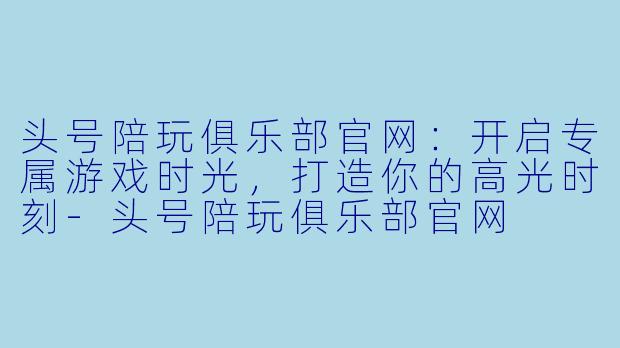 头号陪玩俱乐部官网:开启专属游戏时光,打造你的高光时刻-头号陪玩俱乐部官网