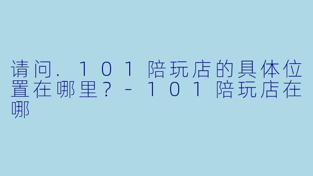 请问.101陪玩店的具体位置在哪里？-101陪玩店在哪