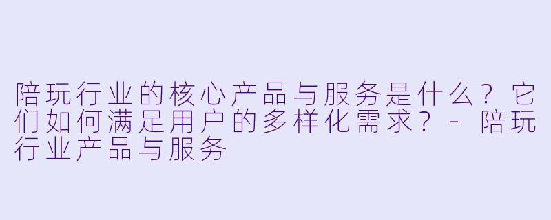 陪玩行业的核心产品与服务是什么？它们如何满足用户的多样化需求？-陪玩行业产品与服务