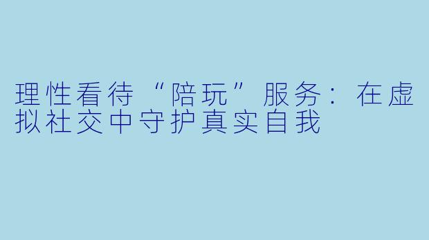 理性看待“陪玩”服务：在虚拟社交中守护真实自我
