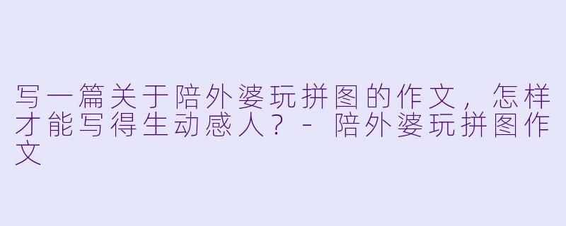 写一篇关于陪外婆玩拼图的作文，怎样才能写得生动感人？-陪外婆玩拼图作文