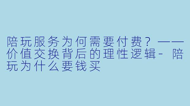 陪玩服务为何需要付费？——价值交换背后的理性逻辑-陪玩为什么要钱买