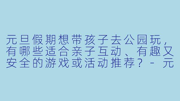 元旦假期想带孩子去公园玩，有哪些适合亲子互动、有趣又安全的游戏或活动推荐？-元旦陪孩子公园玩什么