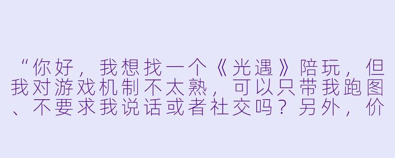 “你好，我想找一个《光遇》陪玩，但我对游戏机制不太熟，可以只带我跑图、不要求我说话或者社交吗？另外，价格怎么算？”-光遇陪玩模版