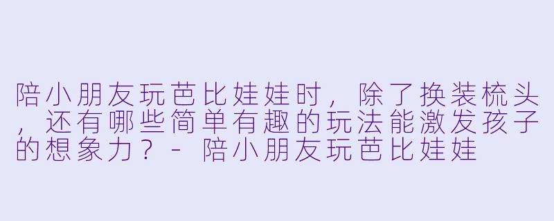陪小朋友玩芭比娃娃时,除了换装梳头,还有哪些简单有趣的玩法能激发孩子的想象力?-陪小朋友玩芭比娃娃