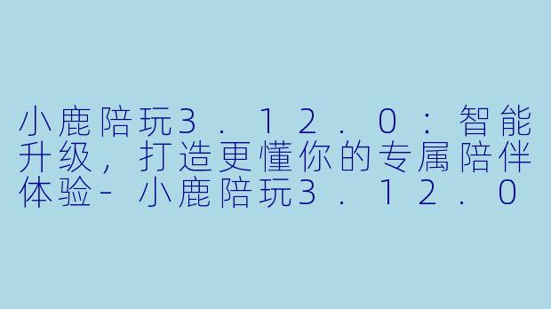 小鹿陪玩3.12.0：智能升级，打造更懂你的专属陪伴体验-小鹿陪玩3.12.0