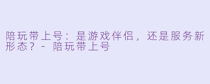 陪玩带上号：是游戏伴侣，还是服务新形态？-陪玩带上号