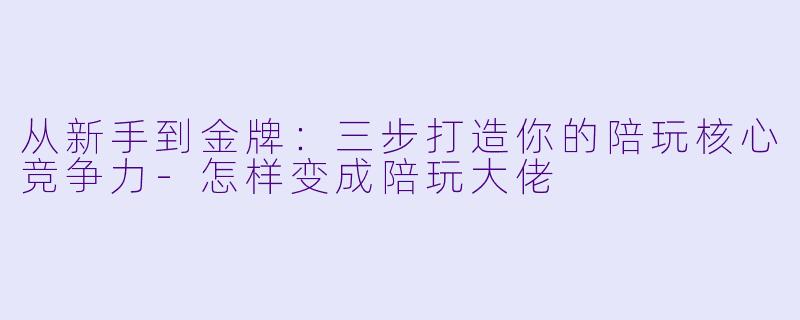 从新手到金牌:三步打造你的陪玩核心竞争力-怎样变成陪玩大佬