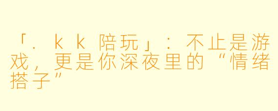 「.kk陪玩」：不止是游戏，更是你深夜里的“情绪搭子”