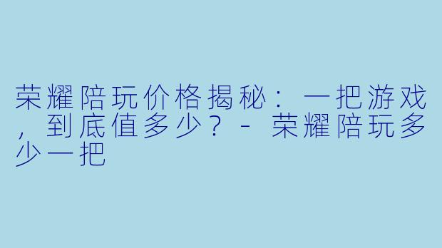 荣耀陪玩价格揭秘：一把游戏，到底值多少？-荣耀陪玩多少一把