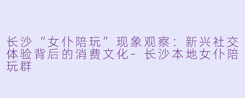 长沙“女仆陪玩”现象观察：新兴社交体验背后的消费文化-长沙本地女仆陪玩群