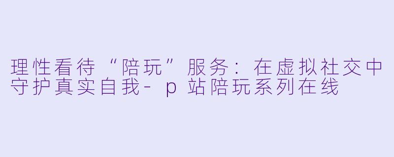 理性看待“陪玩”服务：在虚拟社交中守护真实自我-p站陪玩系列在线