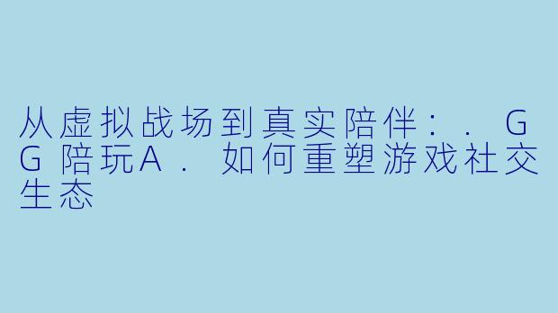 从虚拟战场到真实陪伴：.GG陪玩A.如何重塑游戏社交生态