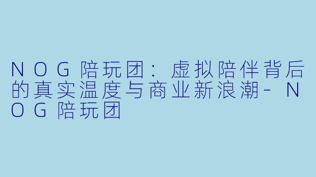 NOG陪玩团:虚拟陪伴背后的真实温度与商业新浪潮-NOG陪玩团