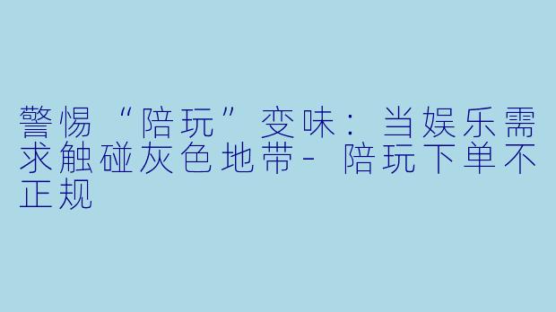 警惕“陪玩”变味：当娱乐需求触碰灰色地带-陪玩下单不正规