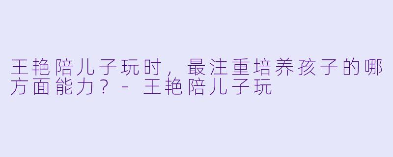王艳陪儿子玩时，最注重培养孩子的哪方面能力？-王艳陪儿子玩