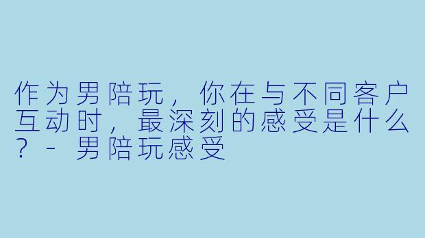 作为男陪玩，你在与不同客户互动时，最深刻的感受是什么？-男陪玩感受