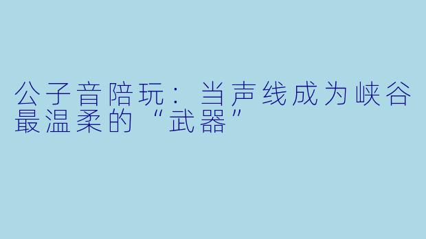 公子音陪玩：当声线成为峡谷最温柔的“武器”