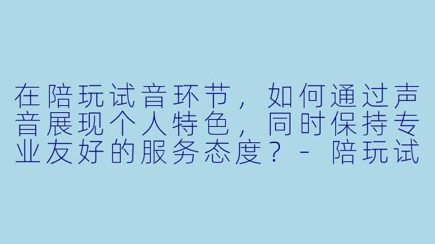 在陪玩试音环节，如何通过声音展现个人特色，同时保持专业友好的服务态度？-陪玩试音擦边文本