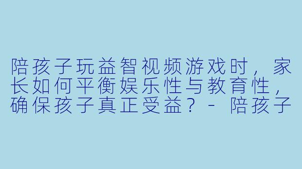 陪孩子玩益智视频游戏时,家长如何平衡娱乐性与教育性,确保孩子真正受益?-陪孩子玩益智视频