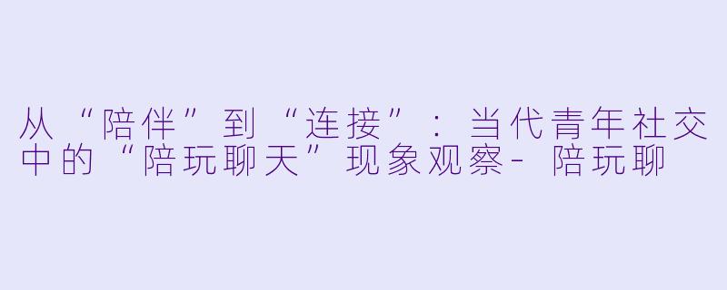 从“陪伴”到“连接”:当代青年社交中的“陪玩聊天”现象观察-陪玩聊