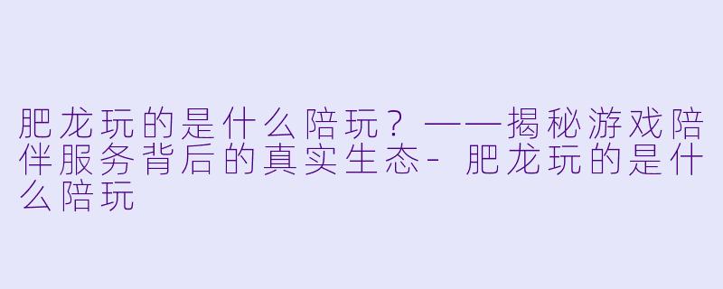肥龙玩的是什么陪玩？——揭秘游戏陪伴服务背后的真实生态-肥龙玩的是什么陪玩