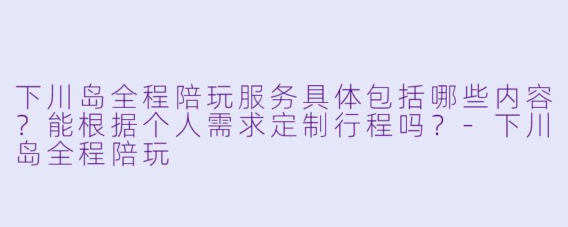 下川岛全程陪玩服务具体包括哪些内容？能根据个人需求定制行程吗？-下川岛全程陪玩