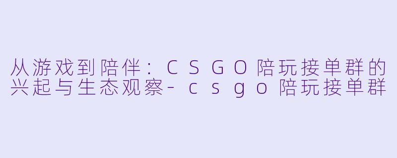 从游戏到陪伴：CSGO陪玩接单群的兴起与生态观察-csgo陪玩接单群